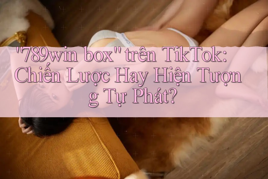 “789win box” trên TikTok: Chiến Lược Hay Hiện Tượng Tự Phát?