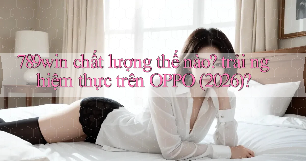 789win chất lượng thế nào trải nghiệm thực trên OPPO (2026)