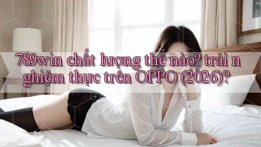 789win chất lượng thế nào trải nghiệm thực trên OPPO (2026)