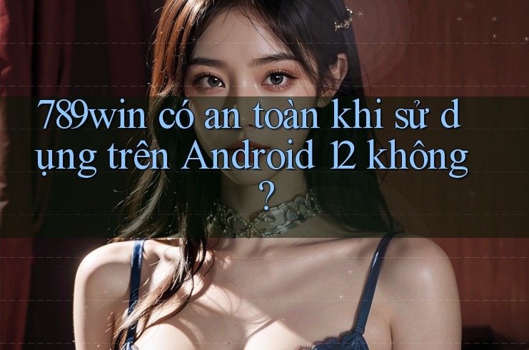 789win có an toàn khi sử dụng trên Android 12 không?