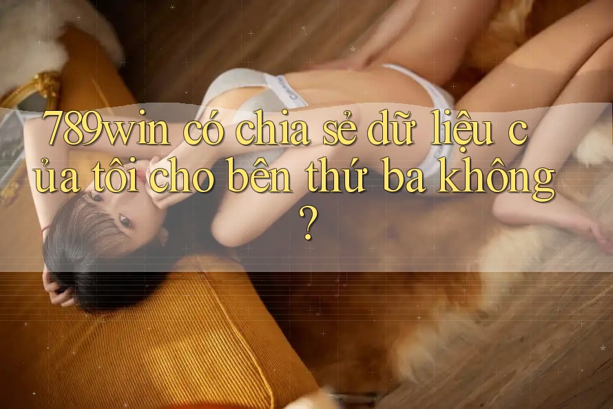 789win có chia sẻ dữ liệu của tôi cho bên thứ ba không?