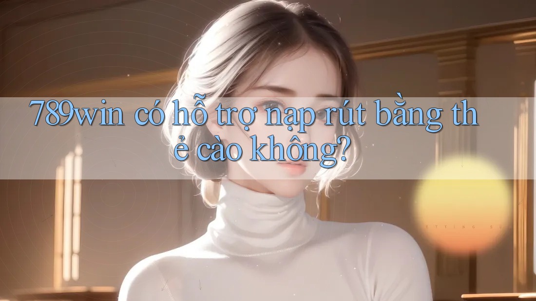 789win có hỗ trợ nạp rút bằng thẻ cào không?