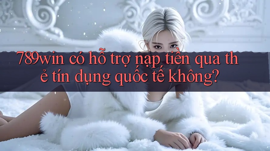 789win có hỗ trợ nạp tiền qua thẻ tín dụng quốc tế không?