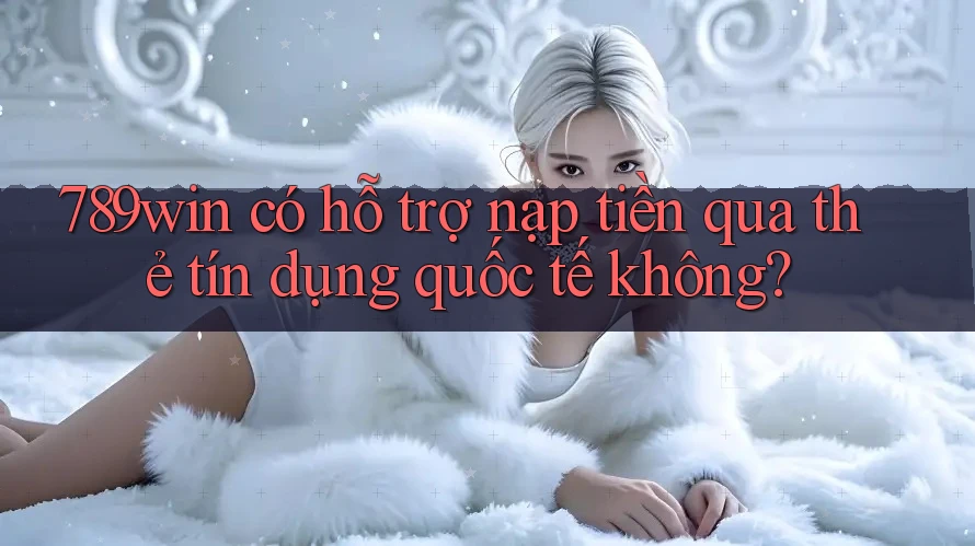 789win có hỗ trợ nạp tiền qua thẻ tín dụng quốc tế không?