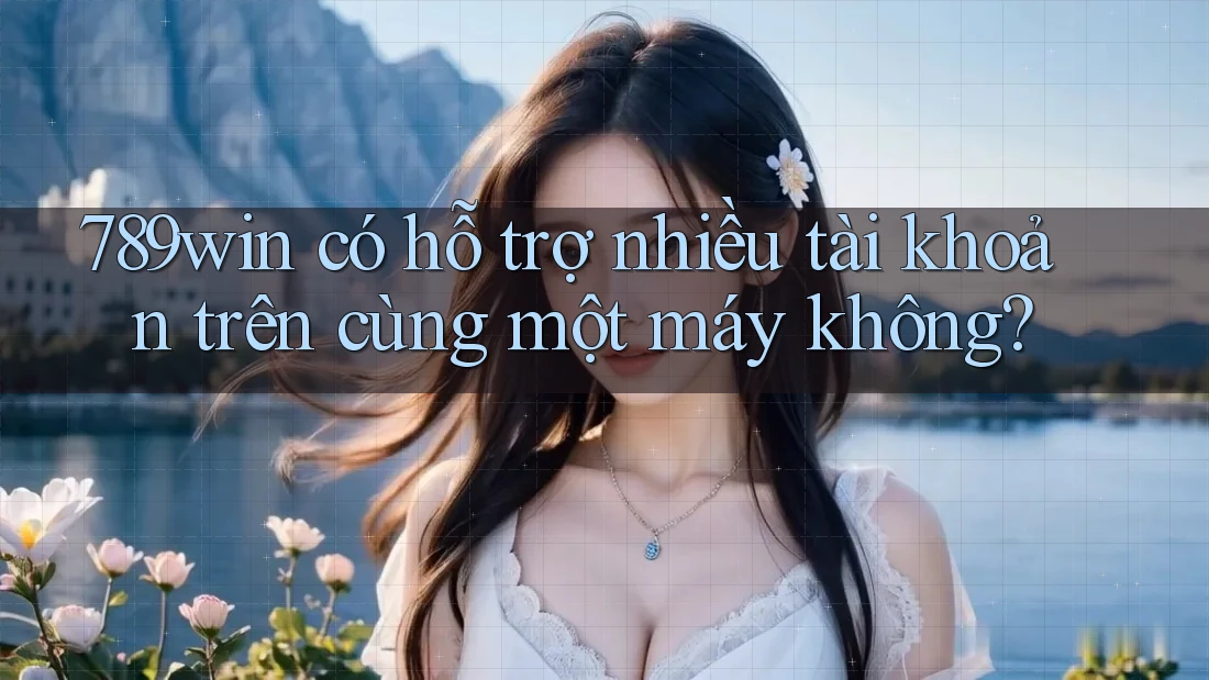 789win có hỗ trợ nhiều tài khoản trên cùng một máy không?