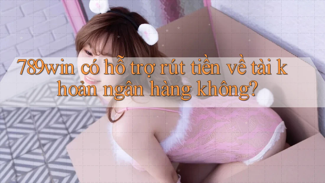 789win có hỗ trợ rút tiền về tài khoản ngân hàng không?