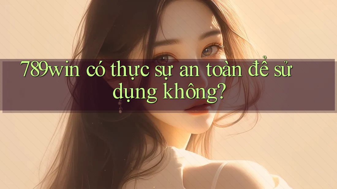789win có thực sự an toàn để sử dụng không?