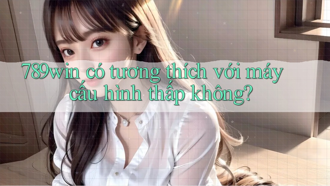 789win có tương thích với máy cấu hình thấp không?