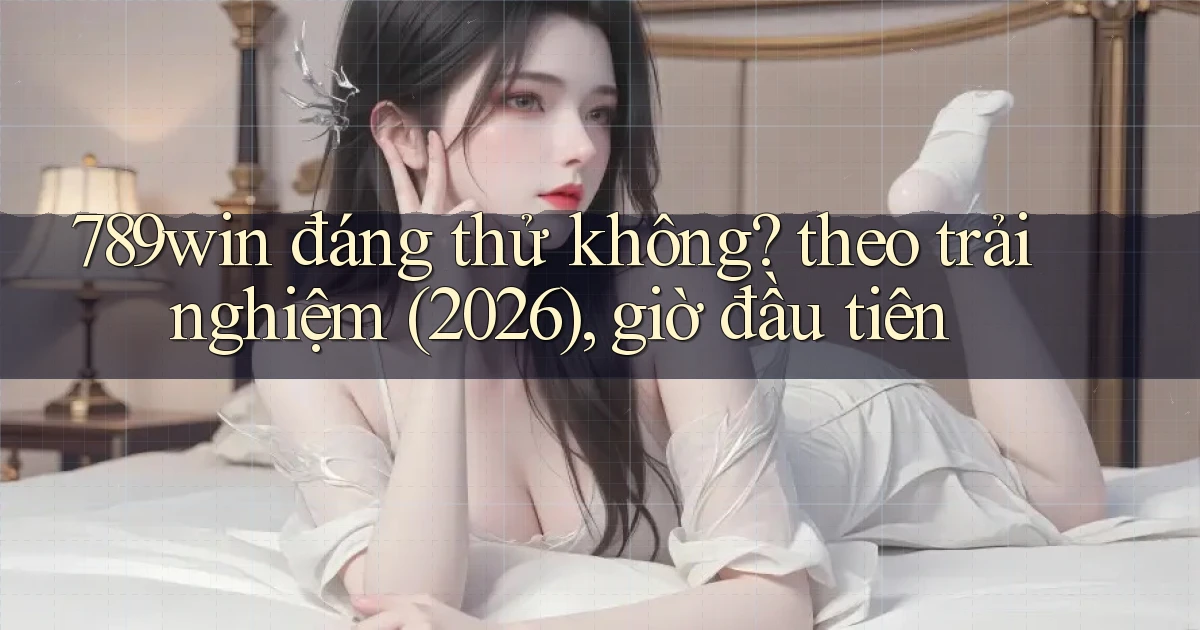 789win đáng thử không theo trải nghiệm (2026), giờ đầu tiên