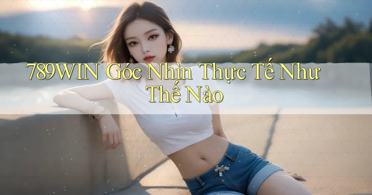 789win góc nhìn thực tế như thế nào