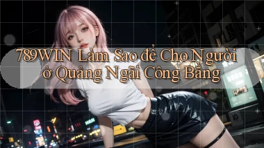 789win làm sao để cho người ở Quảng Ngãi công bằng