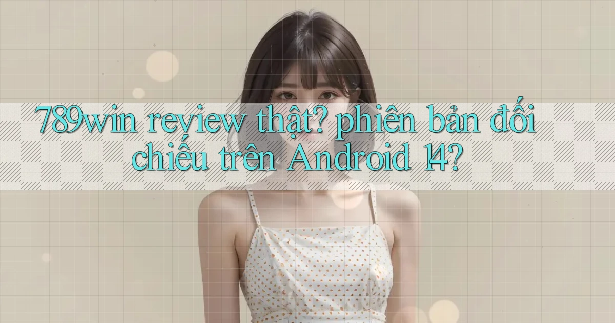 789win review thật phiên bản đối chiếu trên Android 14
