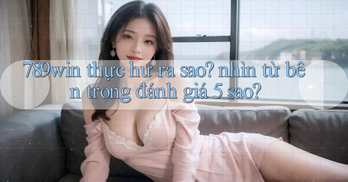 789win thực hư ra sao nhìn từ bên trong đánh giá 5 sao
