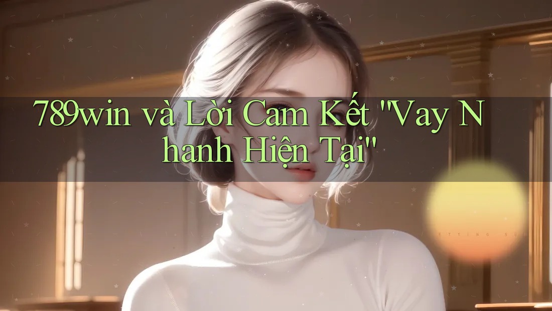789win và Lời Cam Kết “Vay Nhanh Hiện Tại”