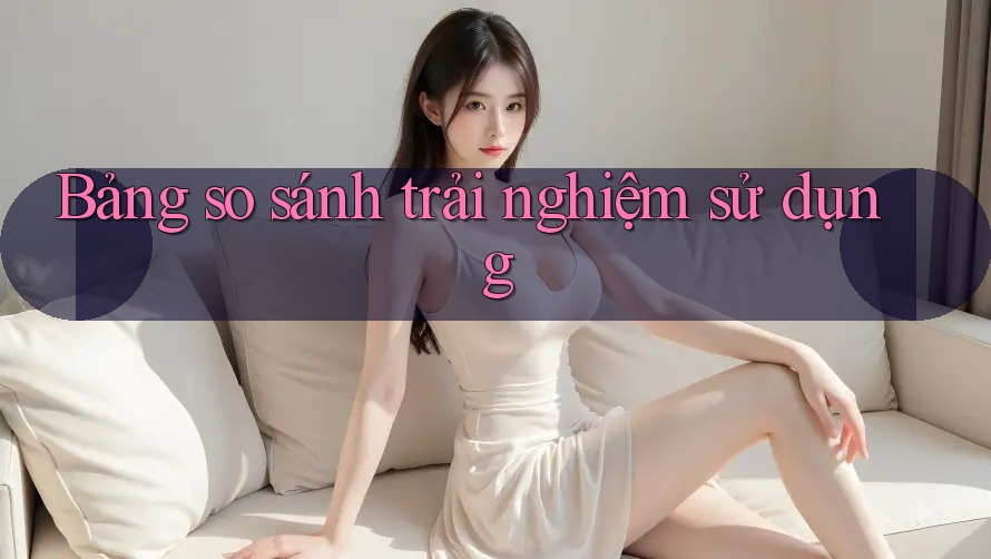 Bảng so sánh trải nghiệm sử dụng