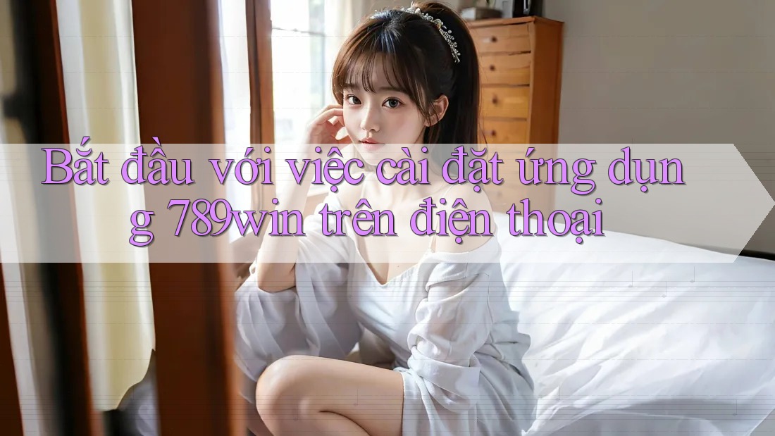 Bắt đầu với việc cài đặt ứng dụng 789win trên điện thoại