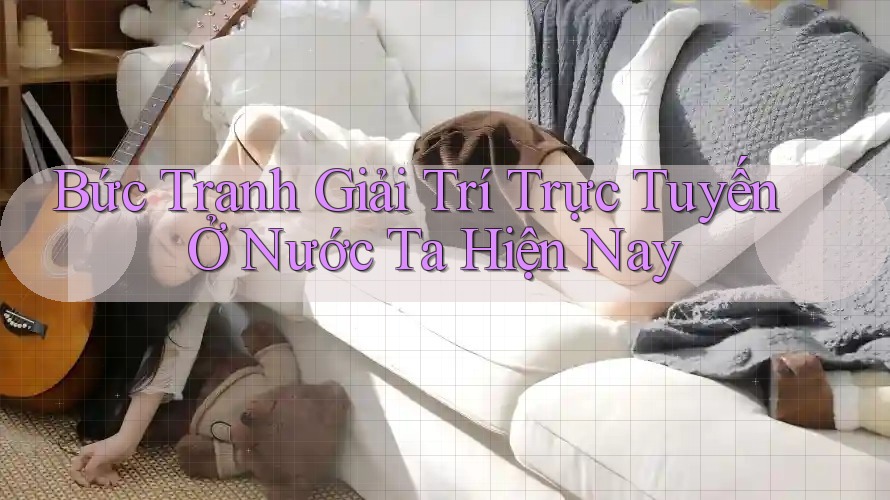 Bức Tranh Giải Trí Trực Tuyến Ở Nước Ta Hiện Nay