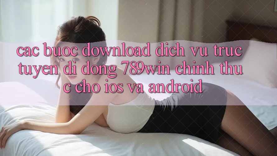 Các bước Download Dịch vụ trực tuyến di động 789win Chính Thức Cho iOS Và Android