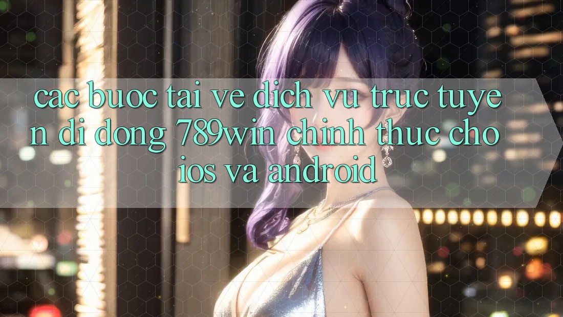 Các bước Tải về Dịch vụ trực tuyến di động 789win Chính Thức Cho iOS Và Android