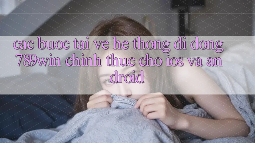 Các bước Tải về Hệ thống di động 789win Chính Thức Cho iOS Và Android