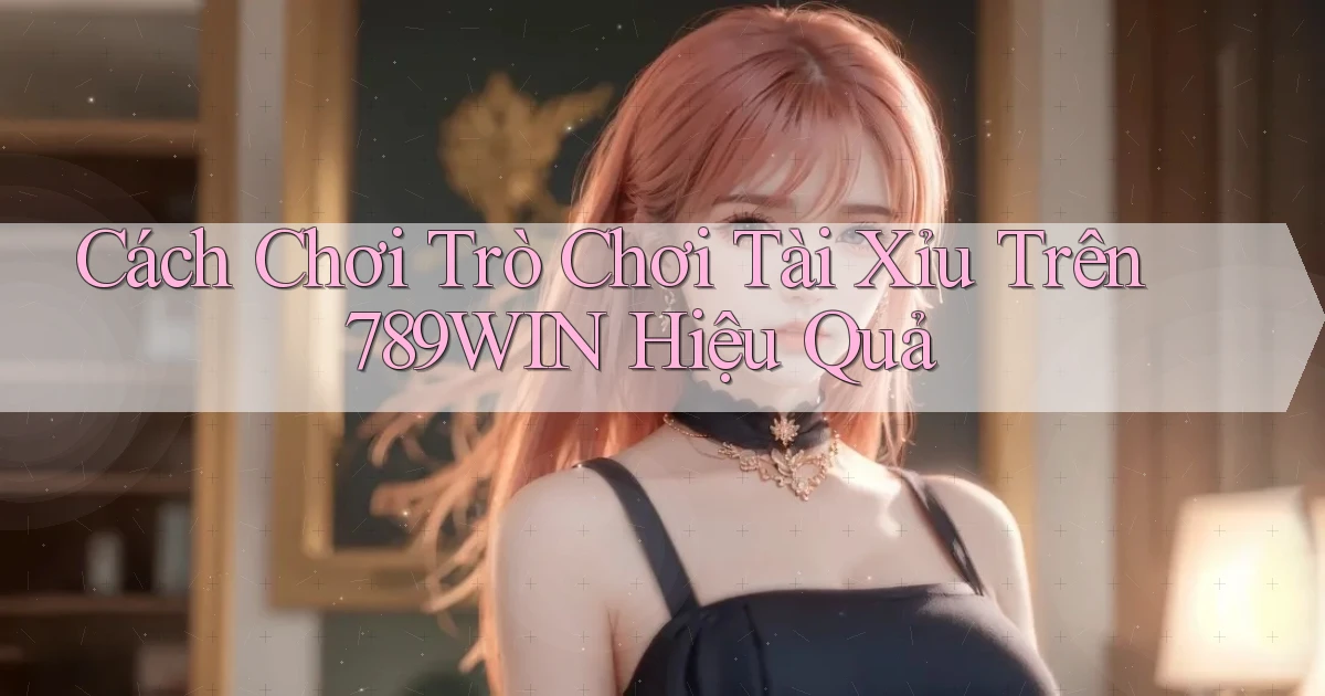 cách chơi trò chơi tài xỉu trên 789win hiệu quả