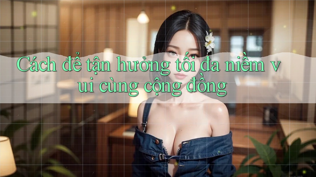Cách để tận hưởng tối đa niềm vui cùng cộng đồng