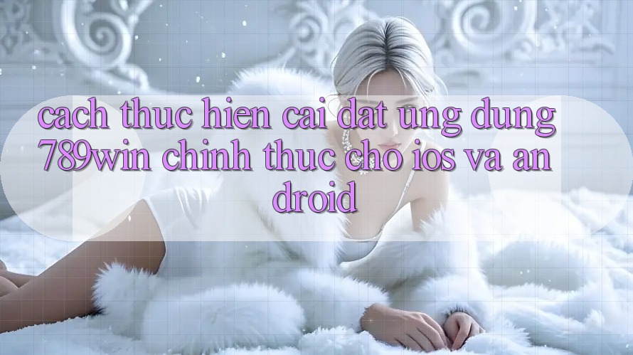 Cách thực hiện Cài đặt Ứng Dụng 789win Chính Thức Cho iOS Và Android
