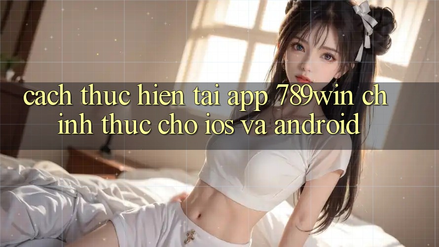 Cách thực hiện Tải App 789win Chính Thức Cho iOS Và Android