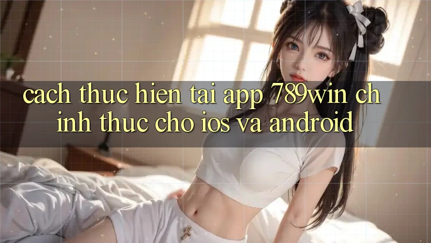 Cách thực hiện Tải App 789win Chính Thức Cho iOS Và Android