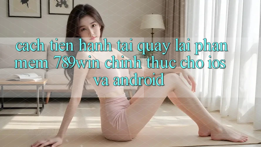 Cách tiến hành Tải quay lại Phần mềm 789win Chính Thức Cho iOS Và Android