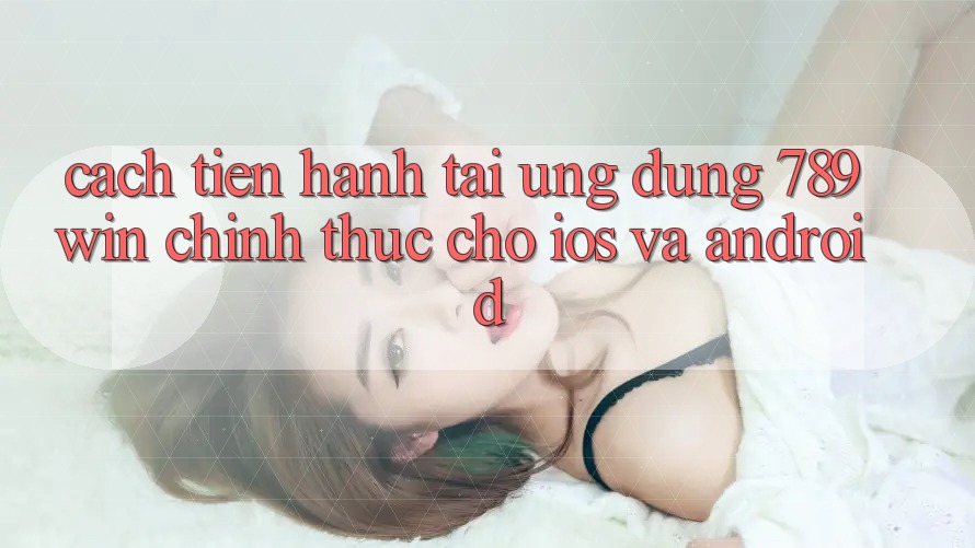 Cách tiến hành Tải Ứng Dụng 789win Chính Thức Cho iOS Và Android