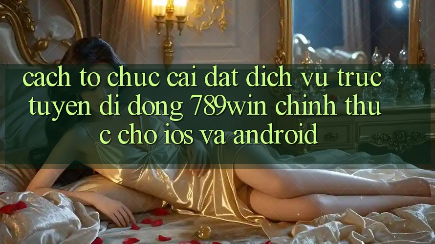 Cách tổ chức Cài đặt Dịch vụ trực tuyến di động 789win Chính Thức Cho iOS Và Android