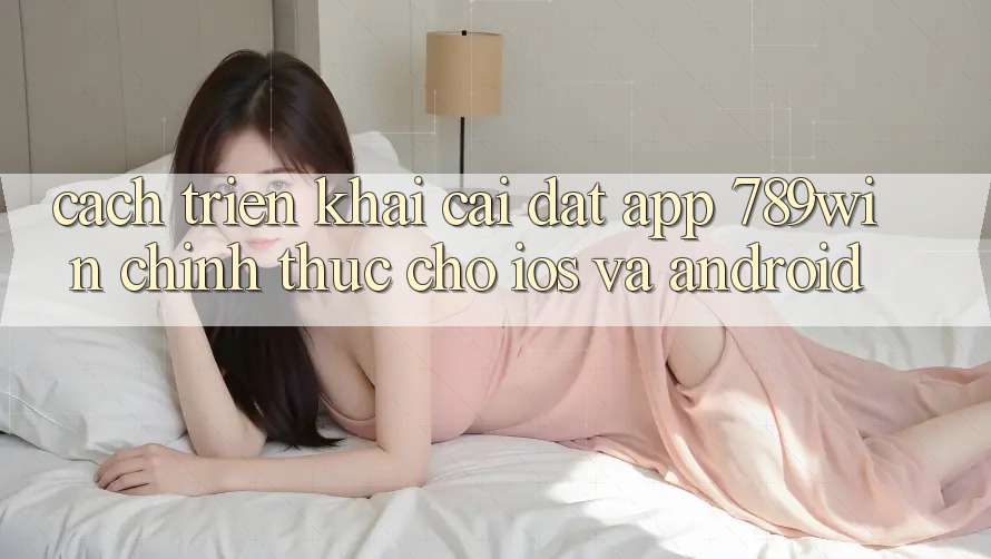 Cách triển khai Cài đặt App 789win Chính Thức Cho iOS Và Android