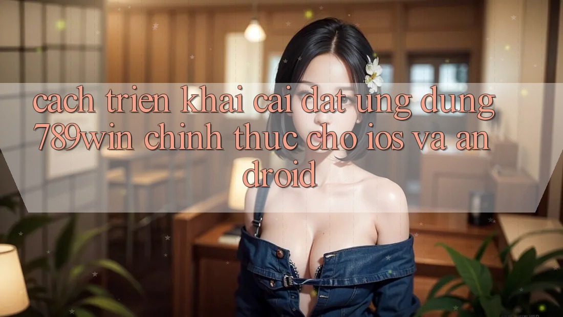 Cách triển khai Cài đặt Ứng Dụng 789win Chính Thức Cho iOS Và Android