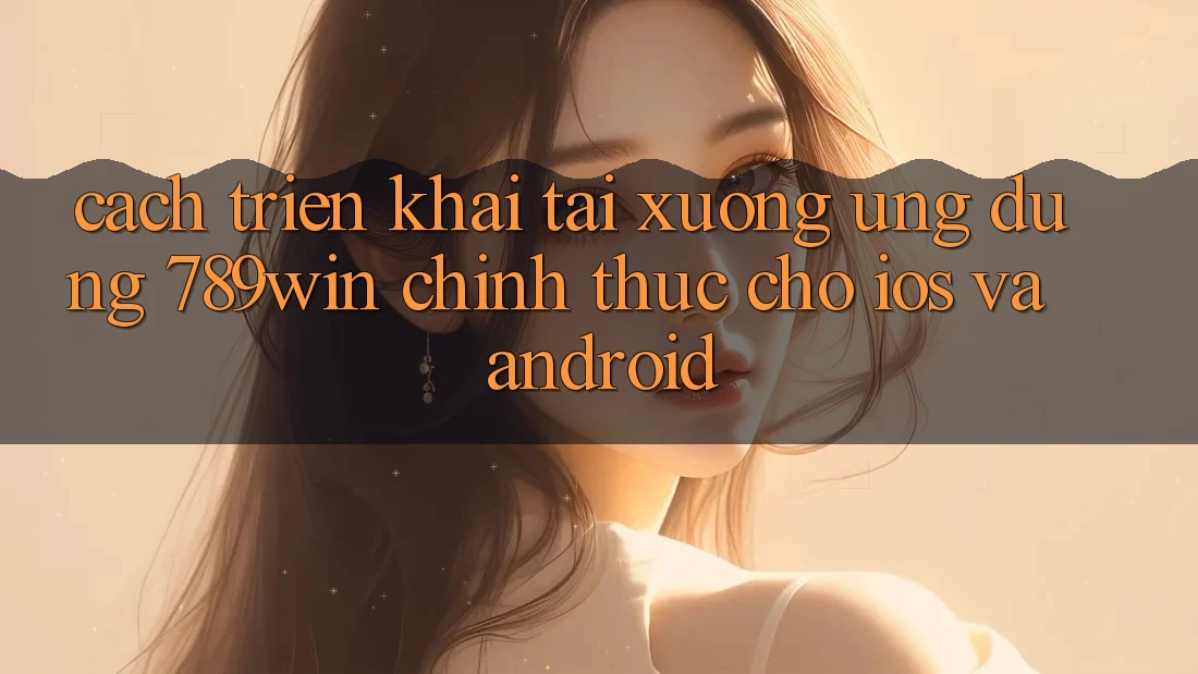 Cách triển khai Tải xuống Ứng Dụng 789win Chính Thức Cho iOS Và Android