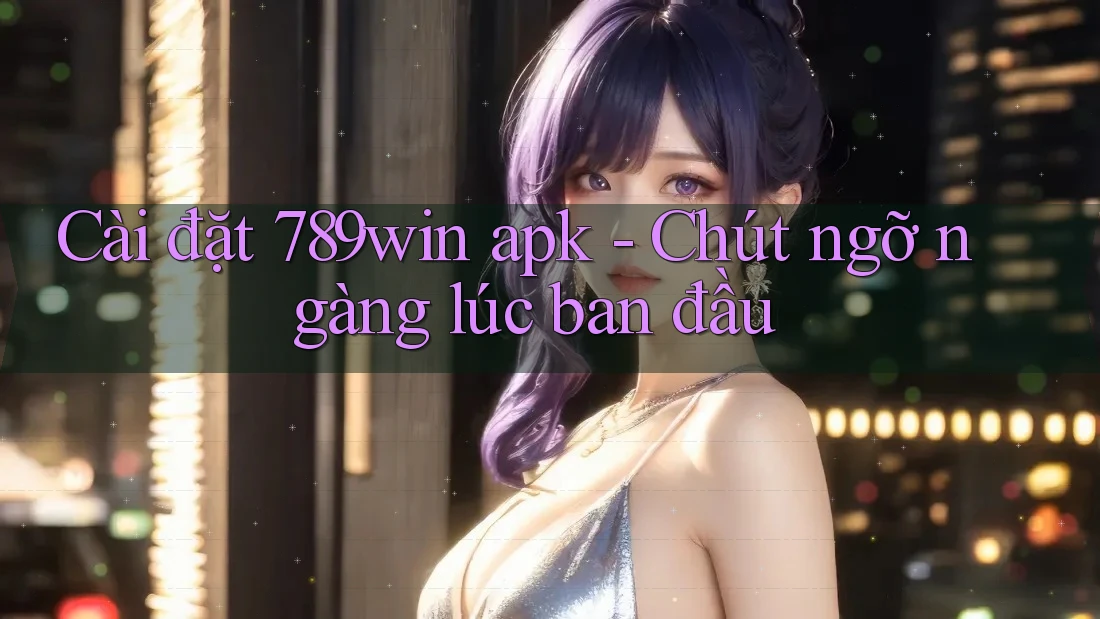 Cài đặt 789win apk - Chút ngỡ ngàng lúc ban đầu