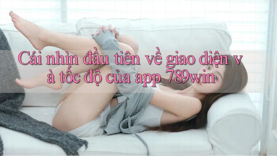 Cái nhìn đầu tiên về giao diện và tốc độ của app 789win