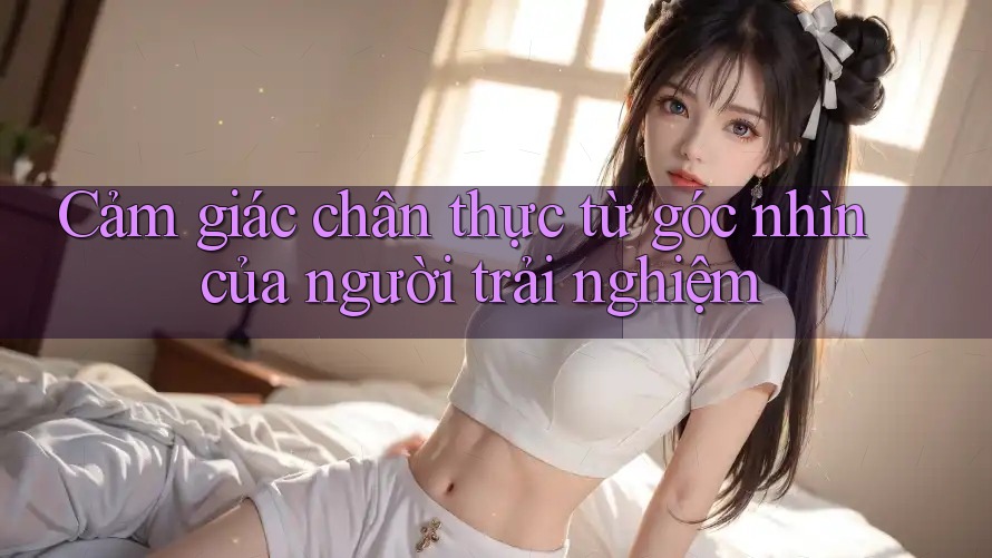 Cảm giác chân thực từ góc nhìn của người trải nghiệm