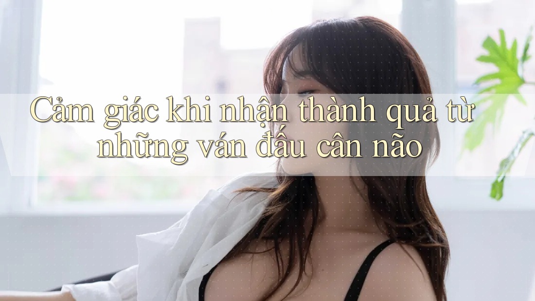 Cảm giác khi nhận thành quả từ những ván đấu cân não