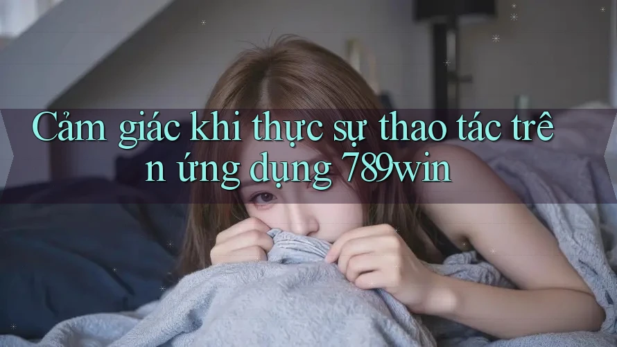 Cảm giác khi thực sự thao tác trên ứng dụng 789win