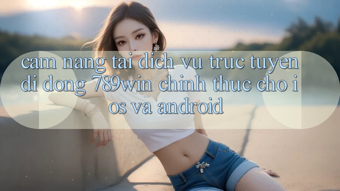 Cẩm nang Tải Dịch vụ trực tuyến di động 789win Chính Thức Cho iOS Và Android
