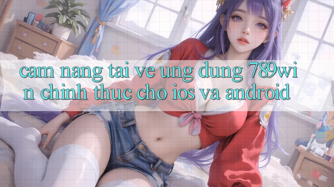 Cẩm nang Tải về Ứng Dụng 789win Chính Thức Cho iOS Và Android