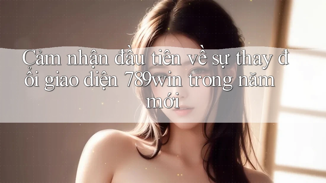 Cảm nhận đầu tiên về sự thay đổi giao diện 789win trong năm mới