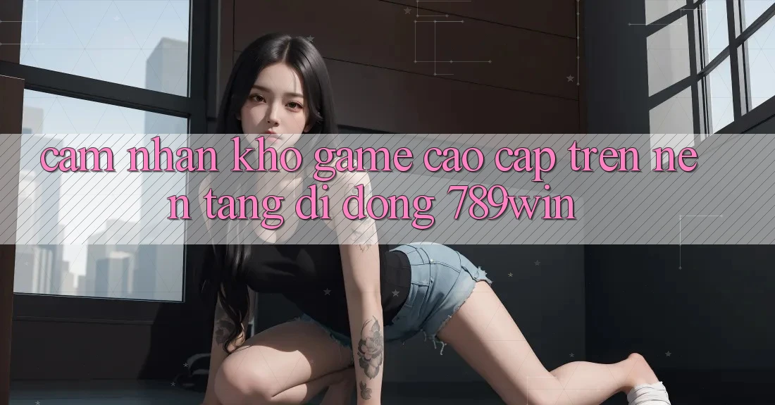 Cảm nhận Kho Game Cao cấp Trên Nền tảng di động 789win