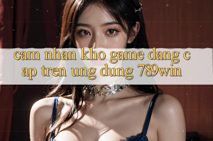 Cảm nhận Kho Game Đẳng Cấp Trên Ứng Dụng 789win