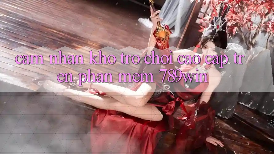 Cảm nhận Kho Trò chơi Cao cấp Trên Phần mềm 789win