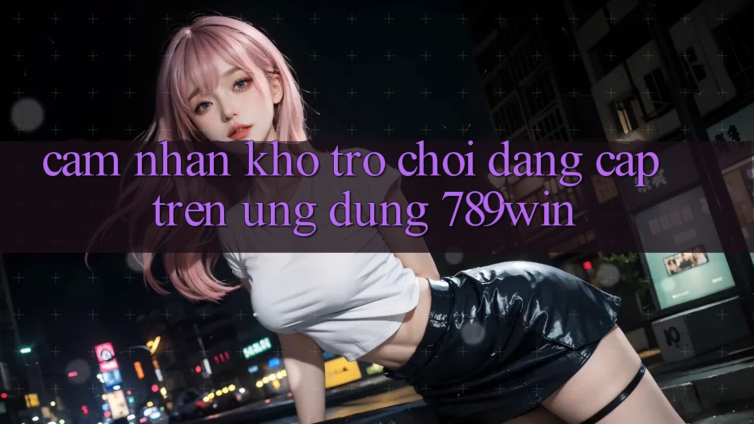 Cảm nhận Kho Trò chơi Đẳng Cấp Trên Ứng Dụng 789win