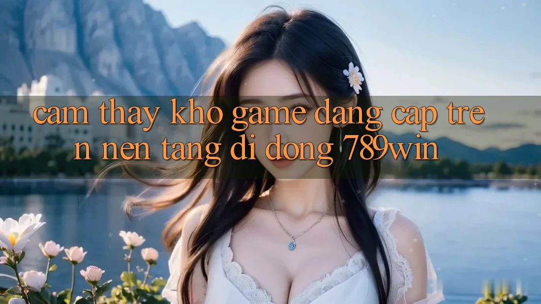 Cảm thấy Kho Game Đẳng cấp Trên Nền tảng di động 789win