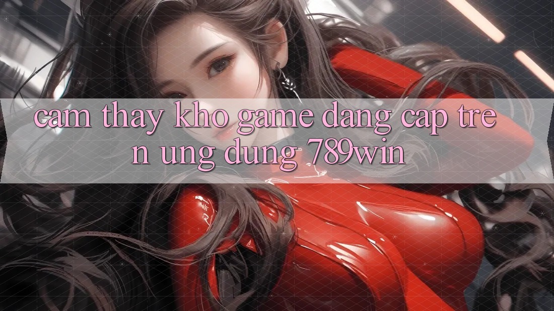 Cảm thấy Kho Game Đẳng Cấp Trên Ứng Dụng 789win
