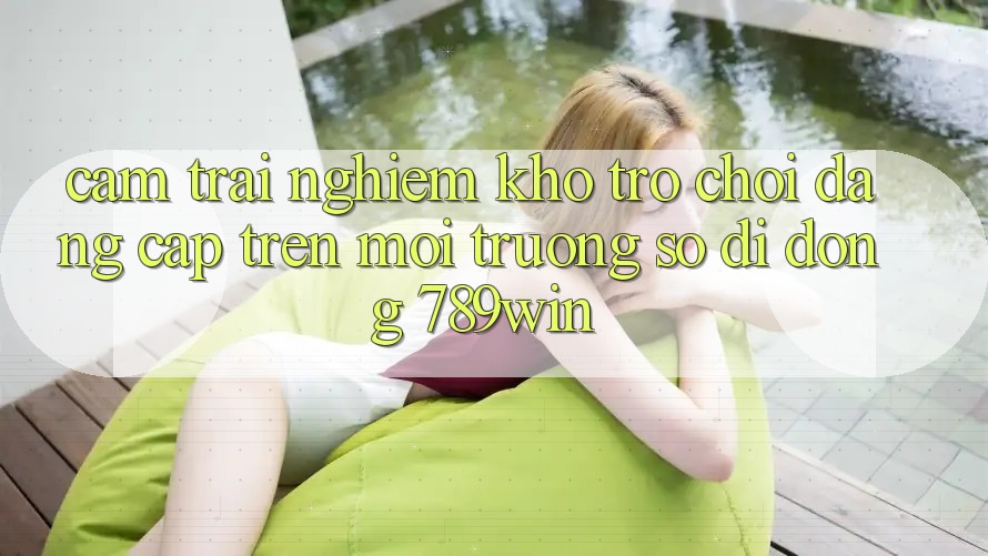 Cảm trải nghiệm Kho Trò chơi Đẳng Cấp Trên Môi trường số di động 789win
